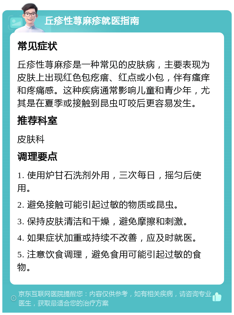 丘疹性荨麻疹就医指南 常见症状 丘疹性荨麻疹是一种常见的皮肤病，主要表现为皮肤上出现红色包疙瘩、红点或小包，伴有瘙痒和疼痛感。这种疾病通常影响儿童和青少年，尤其是在夏季或接触到昆虫叮咬后更容易发生。 推荐科室 皮肤科 调理要点 1. 使用炉甘石洗剂外用，三次每日，摇匀后使用。 2. 避免接触可能引起过敏的物质或昆虫。 3. 保持皮肤清洁和干燥，避免摩擦和刺激。 4. 如果症状加重或持续不改善，应及时就医。 5. 注意饮食调理，避免食用可能引起过敏的食物。