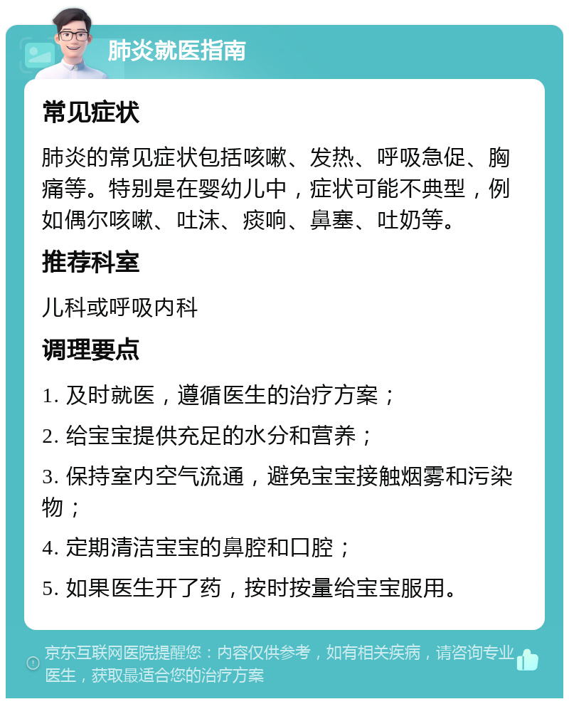 肺炎就医指南 常见症状 肺炎的常见症状包括咳嗽、发热、呼吸急促、胸痛等。特别是在婴幼儿中，症状可能不典型，例如偶尔咳嗽、吐沫、痰响、鼻塞、吐奶等。 推荐科室 儿科或呼吸内科 调理要点 1. 及时就医，遵循医生的治疗方案； 2. 给宝宝提供充足的水分和营养； 3. 保持室内空气流通，避免宝宝接触烟雾和污染物； 4. 定期清洁宝宝的鼻腔和口腔； 5. 如果医生开了药，按时按量给宝宝服用。