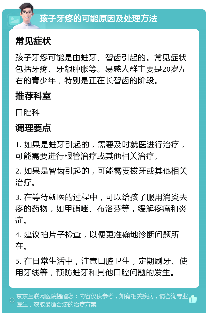 孩子牙疼的可能原因及处理方法 常见症状 孩子牙疼可能是由蛀牙、智齿引起的。常见症状包括牙疼、牙龈肿胀等。易感人群主要是20岁左右的青少年，特别是正在长智齿的阶段。 推荐科室 口腔科 调理要点 1. 如果是蛀牙引起的，需要及时就医进行治疗，可能需要进行根管治疗或其他相关治疗。 2. 如果是智齿引起的，可能需要拔牙或其他相关治疗。 3. 在等待就医的过程中，可以给孩子服用消炎去疼的药物，如甲硝唑、布洛芬等，缓解疼痛和炎症。 4. 建议拍片子检查，以便更准确地诊断问题所在。 5. 在日常生活中，注意口腔卫生，定期刷牙、使用牙线等，预防蛀牙和其他口腔问题的发生。