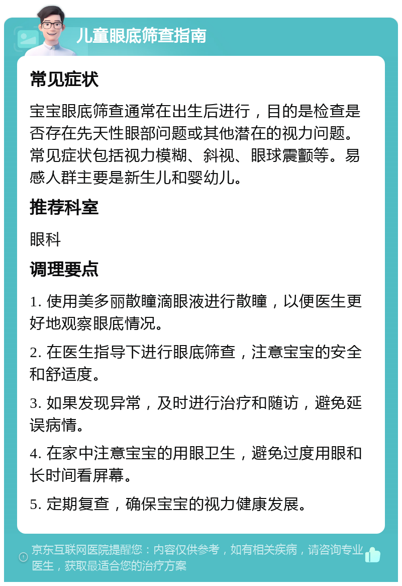 儿童眼底筛查指南 常见症状 宝宝眼底筛查通常在出生后进行，目的是检查是否存在先天性眼部问题或其他潜在的视力问题。常见症状包括视力模糊、斜视、眼球震颤等。易感人群主要是新生儿和婴幼儿。 推荐科室 眼科 调理要点 1. 使用美多丽散瞳滴眼液进行散瞳，以便医生更好地观察眼底情况。 2. 在医生指导下进行眼底筛查，注意宝宝的安全和舒适度。 3. 如果发现异常，及时进行治疗和随访，避免延误病情。 4. 在家中注意宝宝的用眼卫生，避免过度用眼和长时间看屏幕。 5. 定期复查，确保宝宝的视力健康发展。