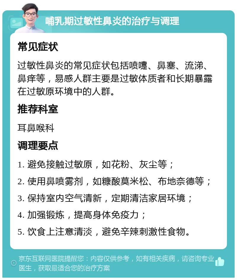 哺乳期过敏性鼻炎的治疗与调理 常见症状 过敏性鼻炎的常见症状包括喷嚏、鼻塞、流涕、鼻痒等，易感人群主要是过敏体质者和长期暴露在过敏原环境中的人群。 推荐科室 耳鼻喉科 调理要点 1. 避免接触过敏原，如花粉、灰尘等； 2. 使用鼻喷雾剂，如糠酸莫米松、布地奈德等； 3. 保持室内空气清新，定期清洁家居环境； 4. 加强锻炼，提高身体免疫力； 5. 饮食上注意清淡，避免辛辣刺激性食物。