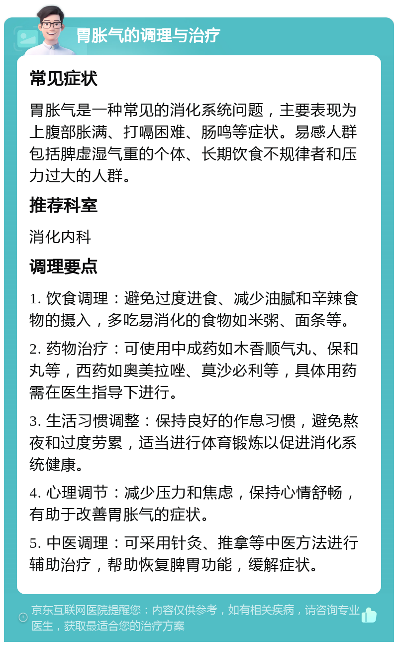 胃胀气的调理与治疗 常见症状 胃胀气是一种常见的消化系统问题，主要表现为上腹部胀满、打嗝困难、肠鸣等症状。易感人群包括脾虚湿气重的个体、长期饮食不规律者和压力过大的人群。 推荐科室 消化内科 调理要点 1. 饮食调理：避免过度进食、减少油腻和辛辣食物的摄入，多吃易消化的食物如米粥、面条等。 2. 药物治疗：可使用中成药如木香顺气丸、保和丸等，西药如奥美拉唑、莫沙必利等，具体用药需在医生指导下进行。 3. 生活习惯调整：保持良好的作息习惯，避免熬夜和过度劳累，适当进行体育锻炼以促进消化系统健康。 4. 心理调节：减少压力和焦虑，保持心情舒畅，有助于改善胃胀气的症状。 5. 中医调理：可采用针灸、推拿等中医方法进行辅助治疗，帮助恢复脾胃功能，缓解症状。