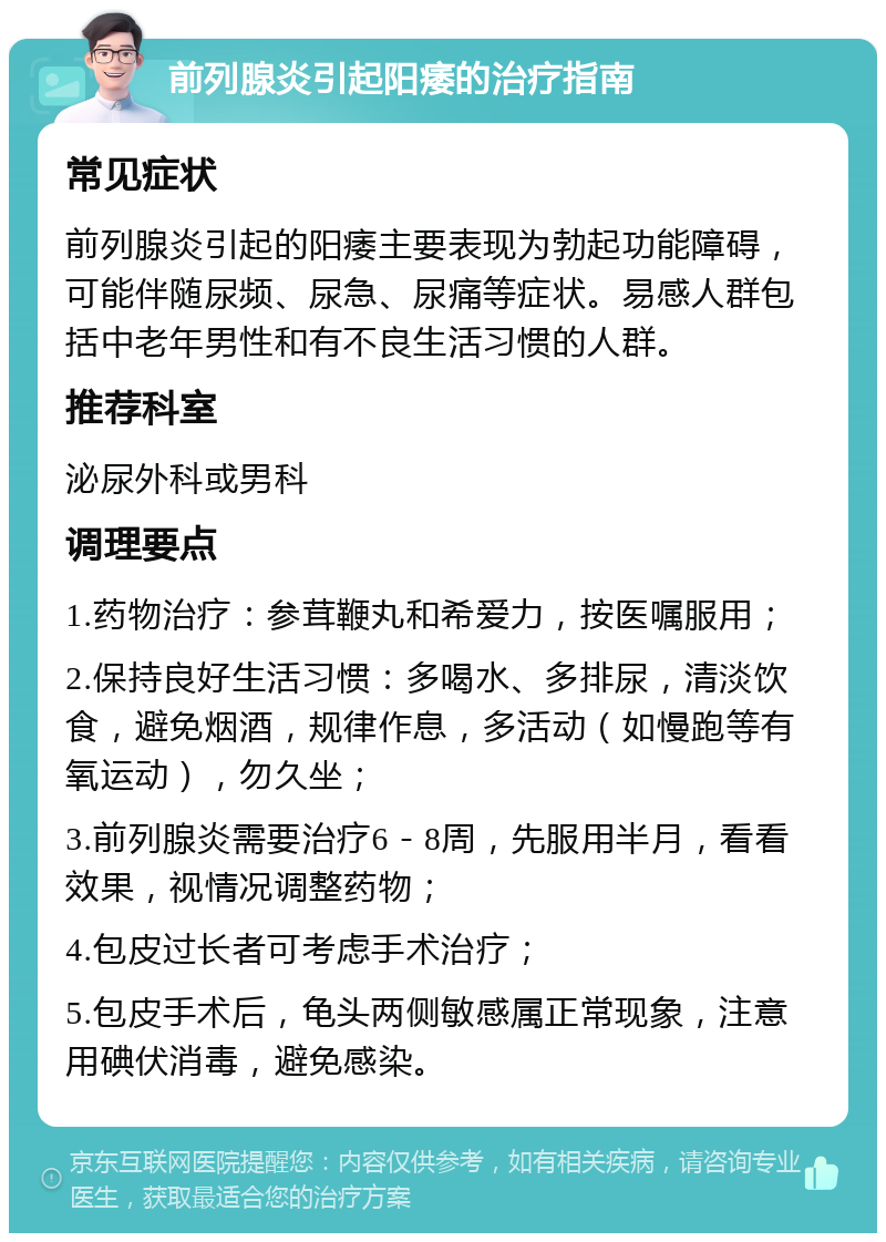 前列腺炎引起阳痿的治疗指南 常见症状 前列腺炎引起的阳痿主要表现为勃起功能障碍，可能伴随尿频、尿急、尿痛等症状。易感人群包括中老年男性和有不良生活习惯的人群。 推荐科室 泌尿外科或男科 调理要点 1.药物治疗：参茸鞭丸和希爱力，按医嘱服用； 2.保持良好生活习惯：多喝水、多排尿，清淡饮食，避免烟酒，规律作息，多活动（如慢跑等有氧运动），勿久坐； 3.前列腺炎需要治疗6－8周，先服用半月，看看效果，视情况调整药物； 4.包皮过长者可考虑手术治疗； 5.包皮手术后，龟头两侧敏感属正常现象，注意用碘伏消毒，避免感染。