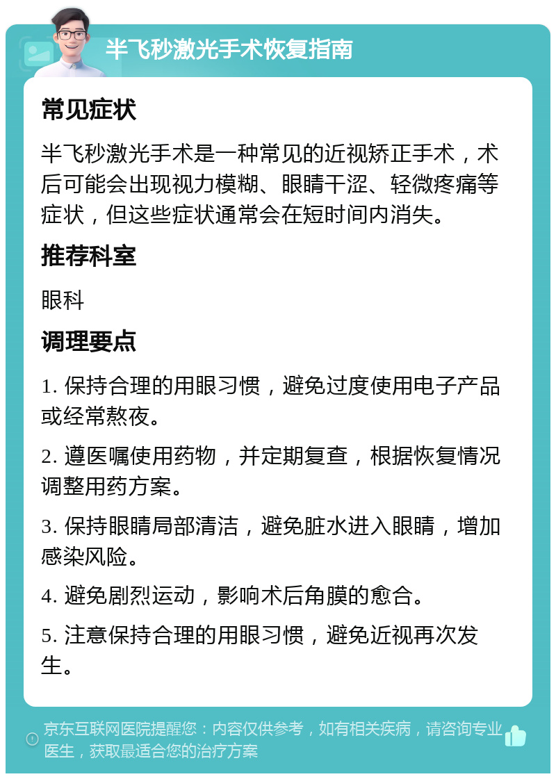 半飞秒激光手术恢复指南 常见症状 半飞秒激光手术是一种常见的近视矫正手术，术后可能会出现视力模糊、眼睛干涩、轻微疼痛等症状，但这些症状通常会在短时间内消失。 推荐科室 眼科 调理要点 1. 保持合理的用眼习惯，避免过度使用电子产品或经常熬夜。 2. 遵医嘱使用药物，并定期复查，根据恢复情况调整用药方案。 3. 保持眼睛局部清洁，避免脏水进入眼睛，增加感染风险。 4. 避免剧烈运动，影响术后角膜的愈合。 5. 注意保持合理的用眼习惯，避免近视再次发生。