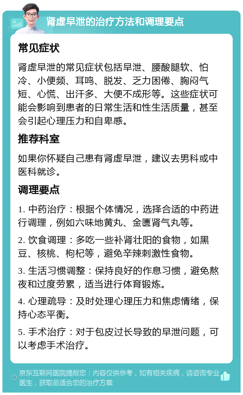 肾虚早泄的治疗方法和调理要点 常见症状 肾虚早泄的常见症状包括早泄、腰酸腿软、怕冷、小便频、耳鸣、脱发、乏力困倦、胸闷气短、心慌、出汗多、大便不成形等。这些症状可能会影响到患者的日常生活和性生活质量，甚至会引起心理压力和自卑感。 推荐科室 如果你怀疑自己患有肾虚早泄，建议去男科或中医科就诊。 调理要点 1. 中药治疗：根据个体情况，选择合适的中药进行调理，例如六味地黄丸、金匮肾气丸等。 2. 饮食调理：多吃一些补肾壮阳的食物，如黑豆、核桃、枸杞等，避免辛辣刺激性食物。 3. 生活习惯调整：保持良好的作息习惯，避免熬夜和过度劳累，适当进行体育锻炼。 4. 心理疏导：及时处理心理压力和焦虑情绪，保持心态平衡。 5. 手术治疗：对于包皮过长导致的早泄问题，可以考虑手术治疗。