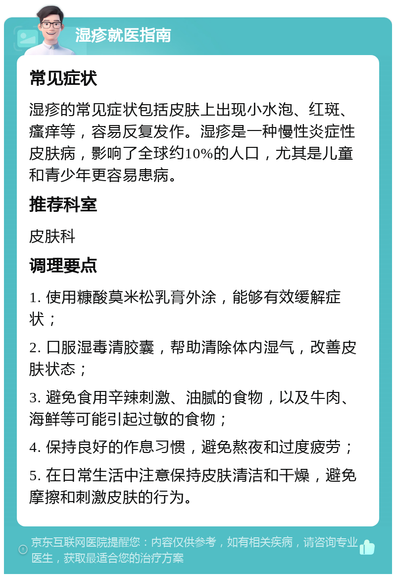 湿疹就医指南 常见症状 湿疹的常见症状包括皮肤上出现小水泡、红斑、瘙痒等，容易反复发作。湿疹是一种慢性炎症性皮肤病，影响了全球约10%的人口，尤其是儿童和青少年更容易患病。 推荐科室 皮肤科 调理要点 1. 使用糠酸莫米松乳膏外涂，能够有效缓解症状； 2. 口服湿毒清胶囊，帮助清除体内湿气，改善皮肤状态； 3. 避免食用辛辣刺激、油腻的食物，以及牛肉、海鲜等可能引起过敏的食物； 4. 保持良好的作息习惯，避免熬夜和过度疲劳； 5. 在日常生活中注意保持皮肤清洁和干燥，避免摩擦和刺激皮肤的行为。