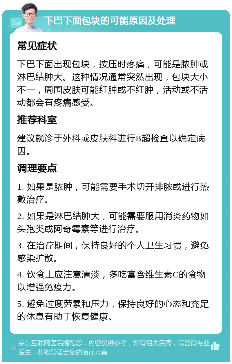 下巴下面包块的可能原因及处理 常见症状 下巴下面出现包块，按压时疼痛，可能是脓肿或淋巴结肿大。这种情况通常突然出现，包块大小不一，周围皮肤可能红肿或不红肿，活动或不活动都会有疼痛感受。 推荐科室 建议就诊于外科或皮肤科进行B超检查以确定病因。 调理要点 1. 如果是脓肿，可能需要手术切开排脓或进行热敷治疗。 2. 如果是淋巴结肿大，可能需要服用消炎药物如头孢类或阿奇霉素等进行治疗。 3. 在治疗期间，保持良好的个人卫生习惯，避免感染扩散。 4. 饮食上应注意清淡，多吃富含维生素C的食物以增强免疫力。 5. 避免过度劳累和压力，保持良好的心态和充足的休息有助于恢复健康。