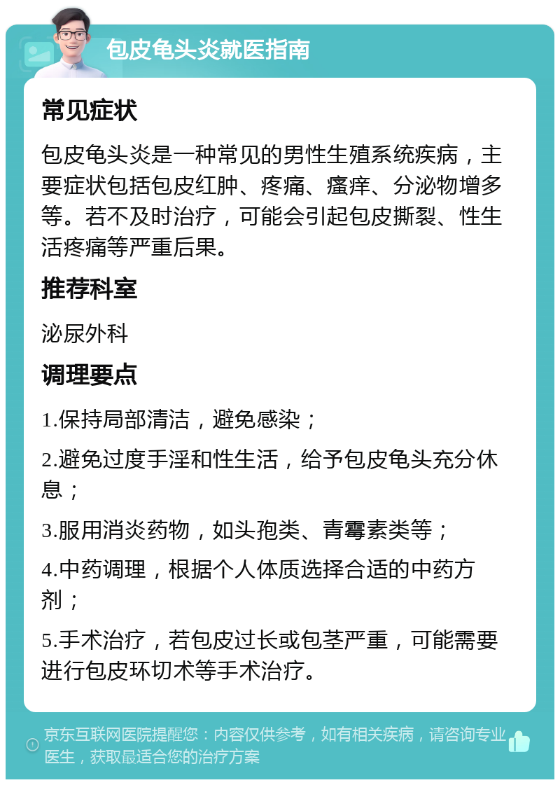 包皮龟头炎就医指南 常见症状 包皮龟头炎是一种常见的男性生殖系统疾病，主要症状包括包皮红肿、疼痛、瘙痒、分泌物增多等。若不及时治疗，可能会引起包皮撕裂、性生活疼痛等严重后果。 推荐科室 泌尿外科 调理要点 1.保持局部清洁，避免感染； 2.避免过度手淫和性生活，给予包皮龟头充分休息； 3.服用消炎药物，如头孢类、青霉素类等； 4.中药调理，根据个人体质选择合适的中药方剂； 5.手术治疗，若包皮过长或包茎严重，可能需要进行包皮环切术等手术治疗。