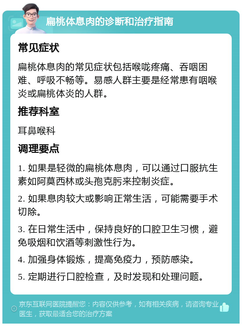 扁桃体息肉的诊断和治疗指南 常见症状 扁桃体息肉的常见症状包括喉咙疼痛、吞咽困难、呼吸不畅等。易感人群主要是经常患有咽喉炎或扁桃体炎的人群。 推荐科室 耳鼻喉科 调理要点 1. 如果是轻微的扁桃体息肉，可以通过口服抗生素如阿莫西林或头孢克肟来控制炎症。 2. 如果息肉较大或影响正常生活，可能需要手术切除。 3. 在日常生活中，保持良好的口腔卫生习惯，避免吸烟和饮酒等刺激性行为。 4. 加强身体锻炼，提高免疫力，预防感染。 5. 定期进行口腔检查，及时发现和处理问题。