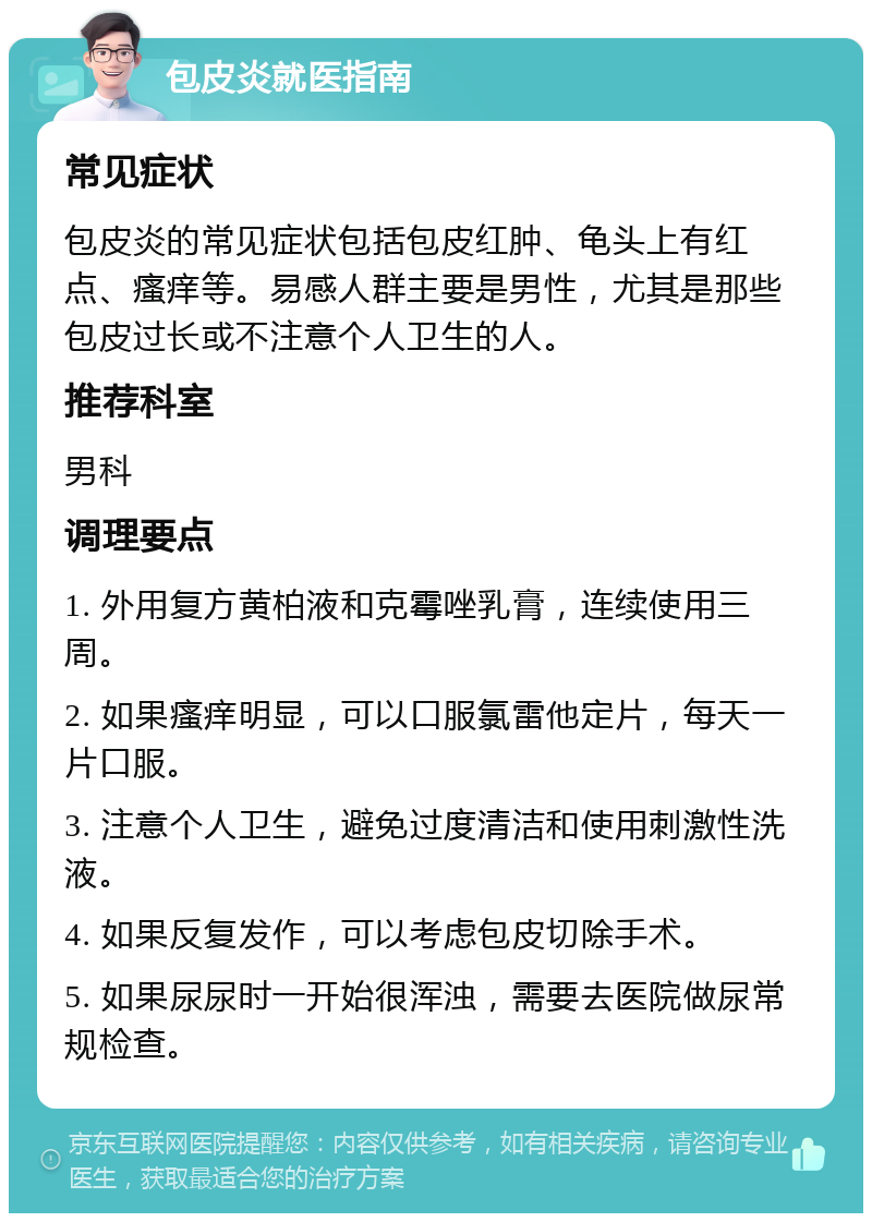 包皮炎就医指南 常见症状 包皮炎的常见症状包括包皮红肿、龟头上有红点、瘙痒等。易感人群主要是男性，尤其是那些包皮过长或不注意个人卫生的人。 推荐科室 男科 调理要点 1. 外用复方黄柏液和克霉唑乳膏，连续使用三周。 2. 如果瘙痒明显，可以口服氯雷他定片，每天一片口服。 3. 注意个人卫生，避免过度清洁和使用刺激性洗液。 4. 如果反复发作，可以考虑包皮切除手术。 5. 如果尿尿时一开始很浑浊，需要去医院做尿常规检查。