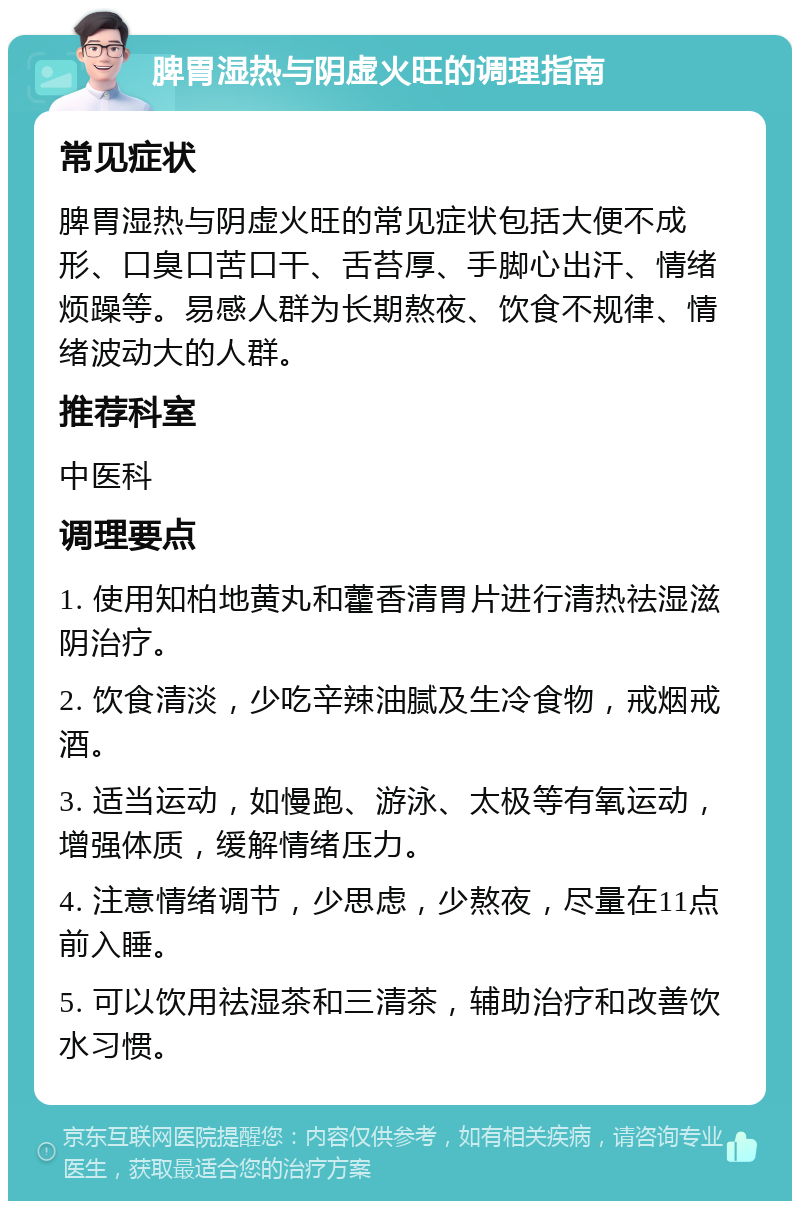 脾胃湿热与阴虚火旺的调理指南 常见症状 脾胃湿热与阴虚火旺的常见症状包括大便不成形、口臭口苦口干、舌苔厚、手脚心出汗、情绪烦躁等。易感人群为长期熬夜、饮食不规律、情绪波动大的人群。 推荐科室 中医科 调理要点 1. 使用知柏地黄丸和藿香清胃片进行清热祛湿滋阴治疗。 2. 饮食清淡，少吃辛辣油腻及生冷食物，戒烟戒酒。 3. 适当运动，如慢跑、游泳、太极等有氧运动，增强体质，缓解情绪压力。 4. 注意情绪调节，少思虑，少熬夜，尽量在11点前入睡。 5. 可以饮用祛湿茶和三清茶，辅助治疗和改善饮水习惯。