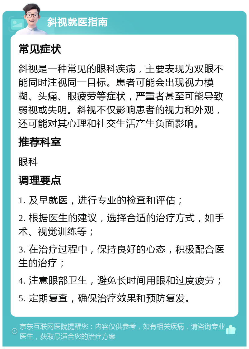 斜视就医指南 常见症状 斜视是一种常见的眼科疾病，主要表现为双眼不能同时注视同一目标。患者可能会出现视力模糊、头痛、眼疲劳等症状，严重者甚至可能导致弱视或失明。斜视不仅影响患者的视力和外观，还可能对其心理和社交生活产生负面影响。 推荐科室 眼科 调理要点 1. 及早就医，进行专业的检查和评估； 2. 根据医生的建议，选择合适的治疗方式，如手术、视觉训练等； 3. 在治疗过程中，保持良好的心态，积极配合医生的治疗； 4. 注意眼部卫生，避免长时间用眼和过度疲劳； 5. 定期复查，确保治疗效果和预防复发。