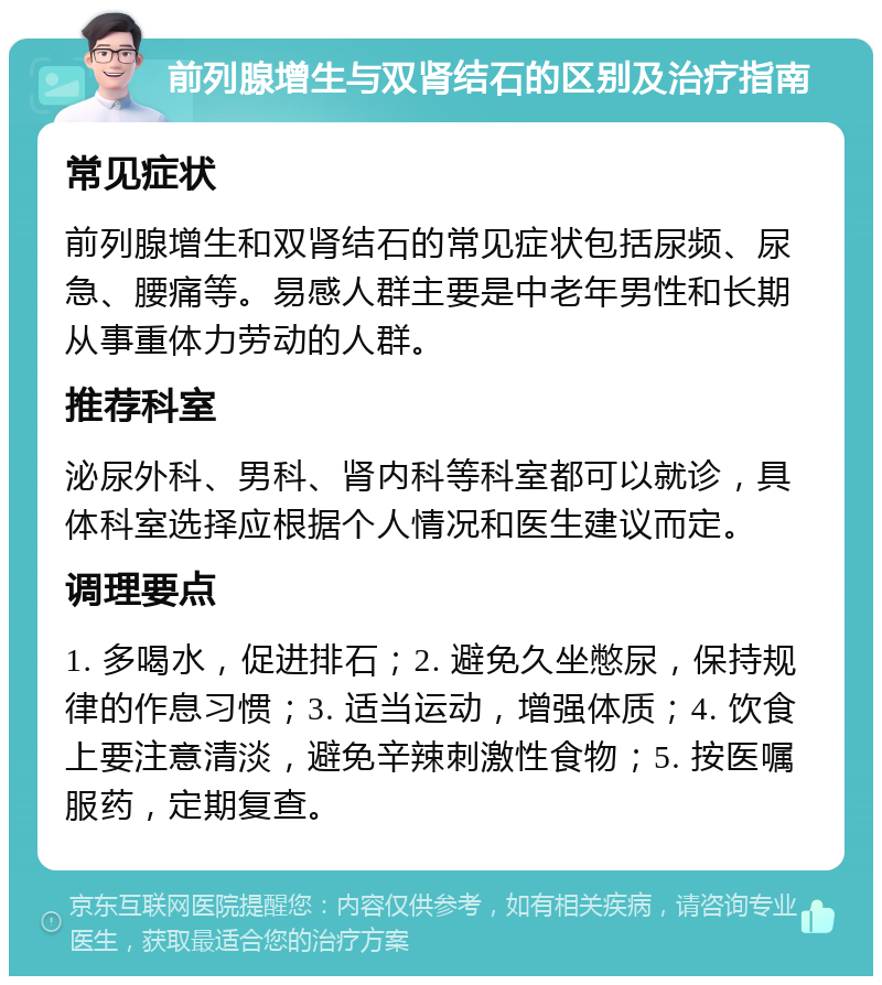 前列腺增生与双肾结石的区别及治疗指南 常见症状 前列腺增生和双肾结石的常见症状包括尿频、尿急、腰痛等。易感人群主要是中老年男性和长期从事重体力劳动的人群。 推荐科室 泌尿外科、男科、肾内科等科室都可以就诊，具体科室选择应根据个人情况和医生建议而定。 调理要点 1. 多喝水，促进排石；2. 避免久坐憋尿，保持规律的作息习惯；3. 适当运动，增强体质；4. 饮食上要注意清淡，避免辛辣刺激性食物；5. 按医嘱服药，定期复查。