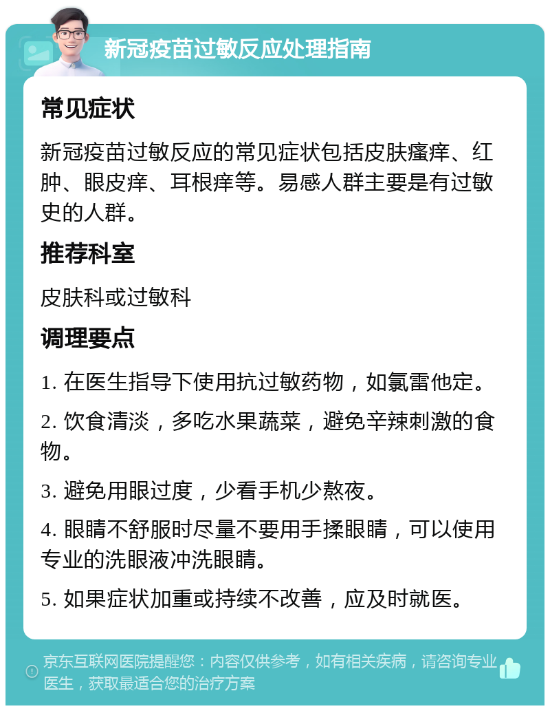 新冠疫苗过敏反应处理指南 常见症状 新冠疫苗过敏反应的常见症状包括皮肤瘙痒、红肿、眼皮痒、耳根痒等。易感人群主要是有过敏史的人群。 推荐科室 皮肤科或过敏科 调理要点 1. 在医生指导下使用抗过敏药物，如氯雷他定。 2. 饮食清淡，多吃水果蔬菜，避免辛辣刺激的食物。 3. 避免用眼过度，少看手机少熬夜。 4. 眼睛不舒服时尽量不要用手揉眼睛，可以使用专业的洗眼液冲洗眼睛。 5. 如果症状加重或持续不改善，应及时就医。