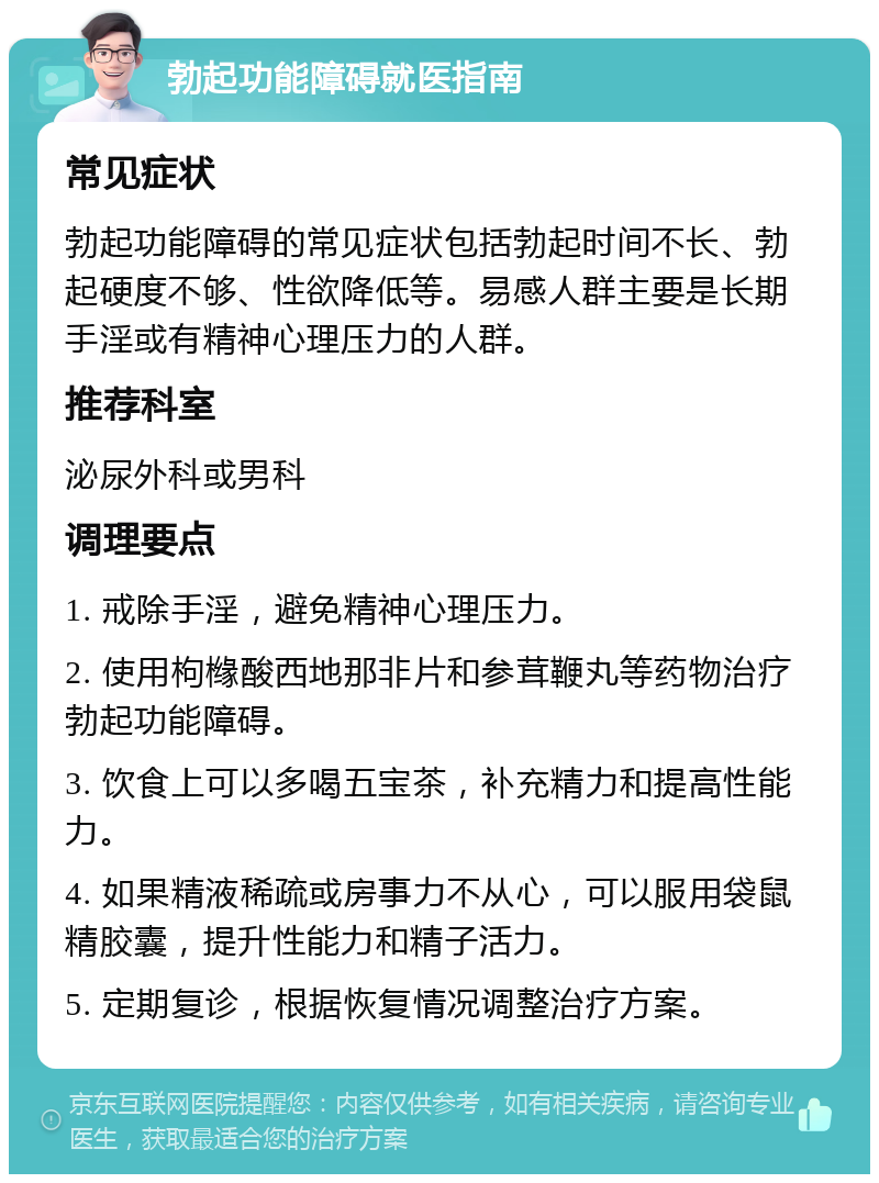 勃起功能障碍就医指南 常见症状 勃起功能障碍的常见症状包括勃起时间不长、勃起硬度不够、性欲降低等。易感人群主要是长期手淫或有精神心理压力的人群。 推荐科室 泌尿外科或男科 调理要点 1. 戒除手淫，避免精神心理压力。 2. 使用枸橼酸西地那非片和参茸鞭丸等药物治疗勃起功能障碍。 3. 饮食上可以多喝五宝茶，补充精力和提高性能力。 4. 如果精液稀疏或房事力不从心，可以服用袋鼠精胶囊，提升性能力和精子活力。 5. 定期复诊，根据恢复情况调整治疗方案。