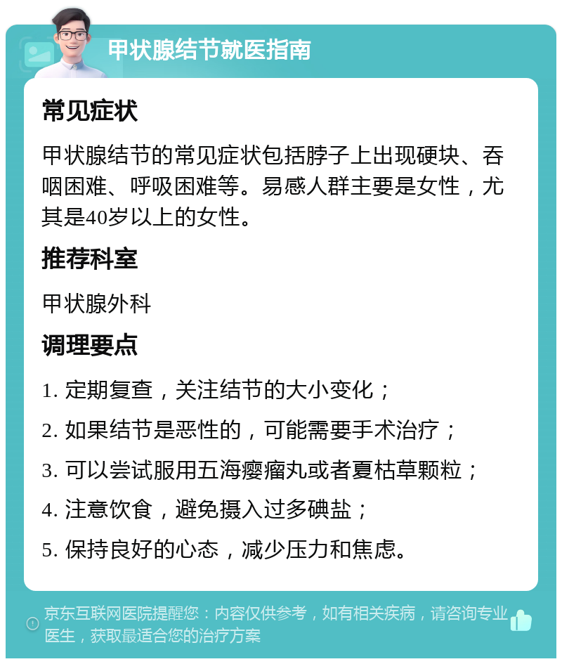 甲状腺结节就医指南 常见症状 甲状腺结节的常见症状包括脖子上出现硬块、吞咽困难、呼吸困难等。易感人群主要是女性，尤其是40岁以上的女性。 推荐科室 甲状腺外科 调理要点 1. 定期复查，关注结节的大小变化； 2. 如果结节是恶性的，可能需要手术治疗； 3. 可以尝试服用五海瘿瘤丸或者夏枯草颗粒； 4. 注意饮食，避免摄入过多碘盐； 5. 保持良好的心态，减少压力和焦虑。