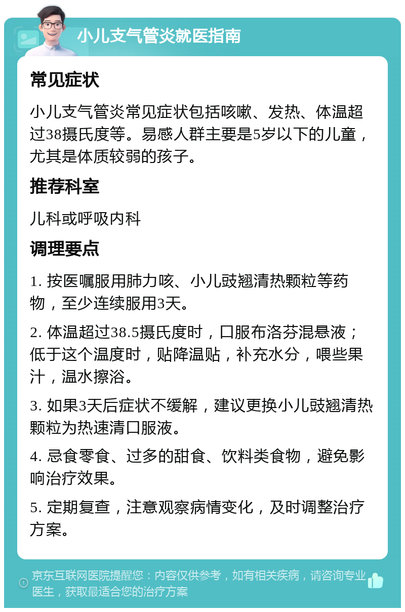 小儿支气管炎就医指南 常见症状 小儿支气管炎常见症状包括咳嗽、发热、体温超过38摄氏度等。易感人群主要是5岁以下的儿童，尤其是体质较弱的孩子。 推荐科室 儿科或呼吸内科 调理要点 1. 按医嘱服用肺力咳、小儿豉翘清热颗粒等药物，至少连续服用3天。 2. 体温超过38.5摄氏度时，口服布洛芬混悬液；低于这个温度时，贴降温贴，补充水分，喂些果汁，温水擦浴。 3. 如果3天后症状不缓解，建议更换小儿豉翘清热颗粒为热速清口服液。 4. 忌食零食、过多的甜食、饮料类食物，避免影响治疗效果。 5. 定期复查，注意观察病情变化，及时调整治疗方案。