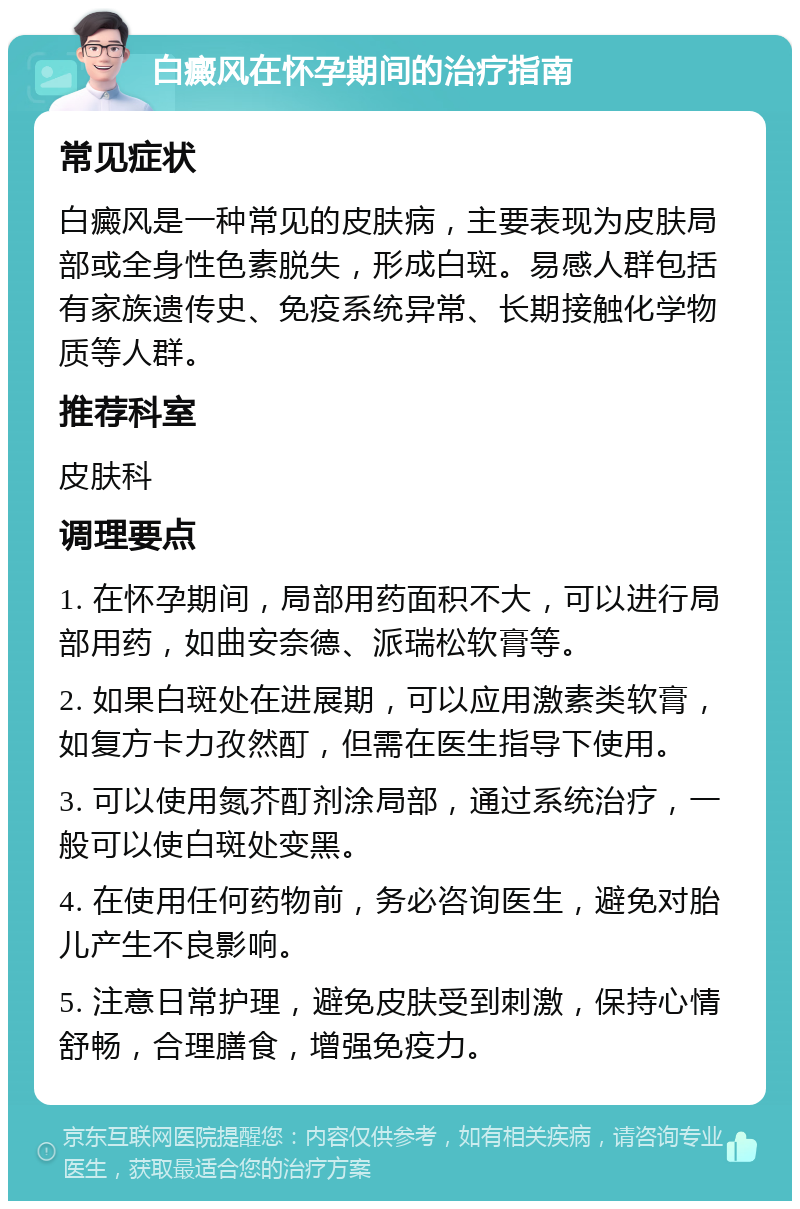 白癜风在怀孕期间的治疗指南 常见症状 白癜风是一种常见的皮肤病，主要表现为皮肤局部或全身性色素脱失，形成白斑。易感人群包括有家族遗传史、免疫系统异常、长期接触化学物质等人群。 推荐科室 皮肤科 调理要点 1. 在怀孕期间，局部用药面积不大，可以进行局部用药，如曲安奈德、派瑞松软膏等。 2. 如果白斑处在进展期，可以应用激素类软膏，如复方卡力孜然酊，但需在医生指导下使用。 3. 可以使用氮芥酊剂涂局部，通过系统治疗，一般可以使白斑处变黑。 4. 在使用任何药物前，务必咨询医生，避免对胎儿产生不良影响。 5. 注意日常护理，避免皮肤受到刺激，保持心情舒畅，合理膳食，增强免疫力。