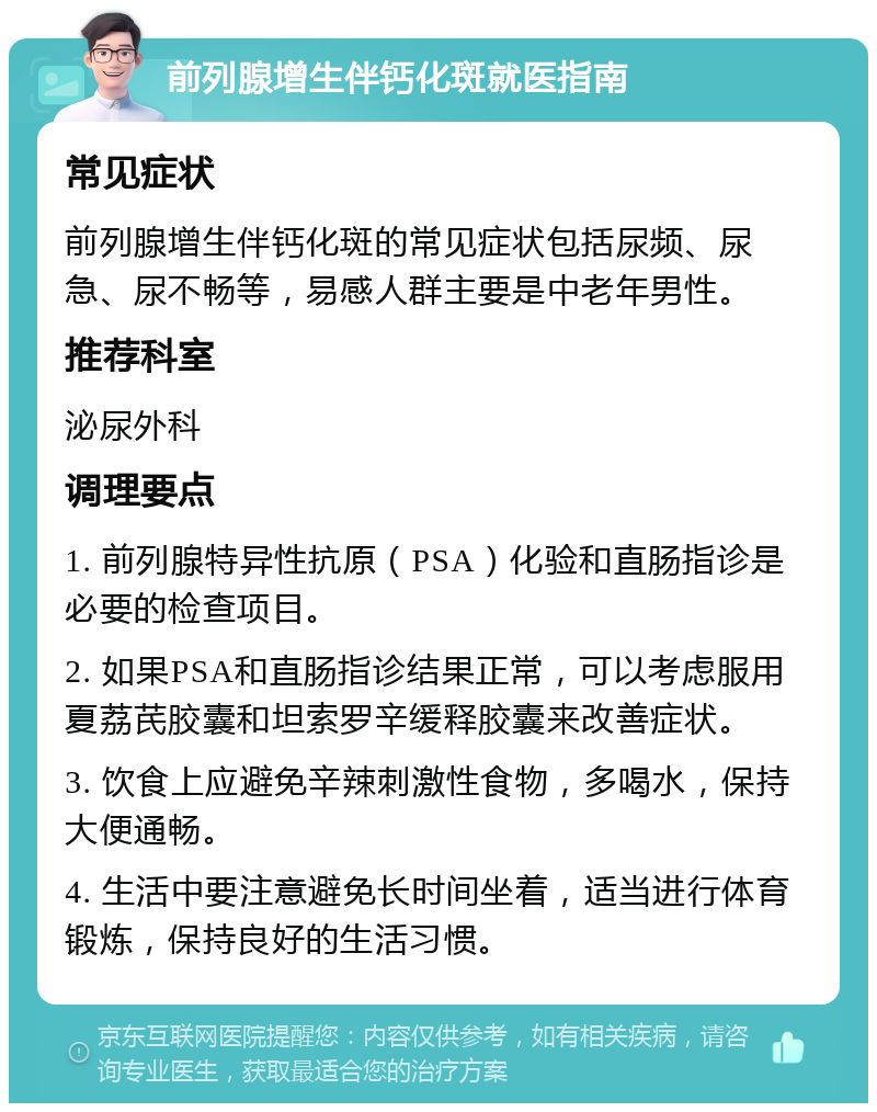 前列腺增生伴钙化斑就医指南 常见症状 前列腺增生伴钙化斑的常见症状包括尿频、尿急、尿不畅等，易感人群主要是中老年男性。 推荐科室 泌尿外科 调理要点 1. 前列腺特异性抗原（PSA）化验和直肠指诊是必要的检查项目。 2. 如果PSA和直肠指诊结果正常，可以考虑服用夏荔芪胶囊和坦索罗辛缓释胶囊来改善症状。 3. 饮食上应避免辛辣刺激性食物，多喝水，保持大便通畅。 4. 生活中要注意避免长时间坐着，适当进行体育锻炼，保持良好的生活习惯。