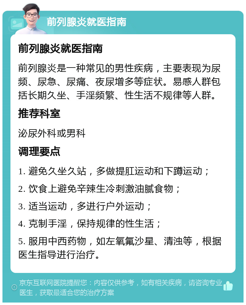 前列腺炎就医指南 前列腺炎就医指南 前列腺炎是一种常见的男性疾病，主要表现为尿频、尿急、尿痛、夜尿增多等症状。易感人群包括长期久坐、手淫频繁、性生活不规律等人群。 推荐科室 泌尿外科或男科 调理要点 1. 避免久坐久站，多做提肛运动和下蹲运动； 2. 饮食上避免辛辣生冷刺激油腻食物； 3. 适当运动，多进行户外运动； 4. 克制手淫，保持规律的性生活； 5. 服用中西药物，如左氧氟沙星、清浊等，根据医生指导进行治疗。