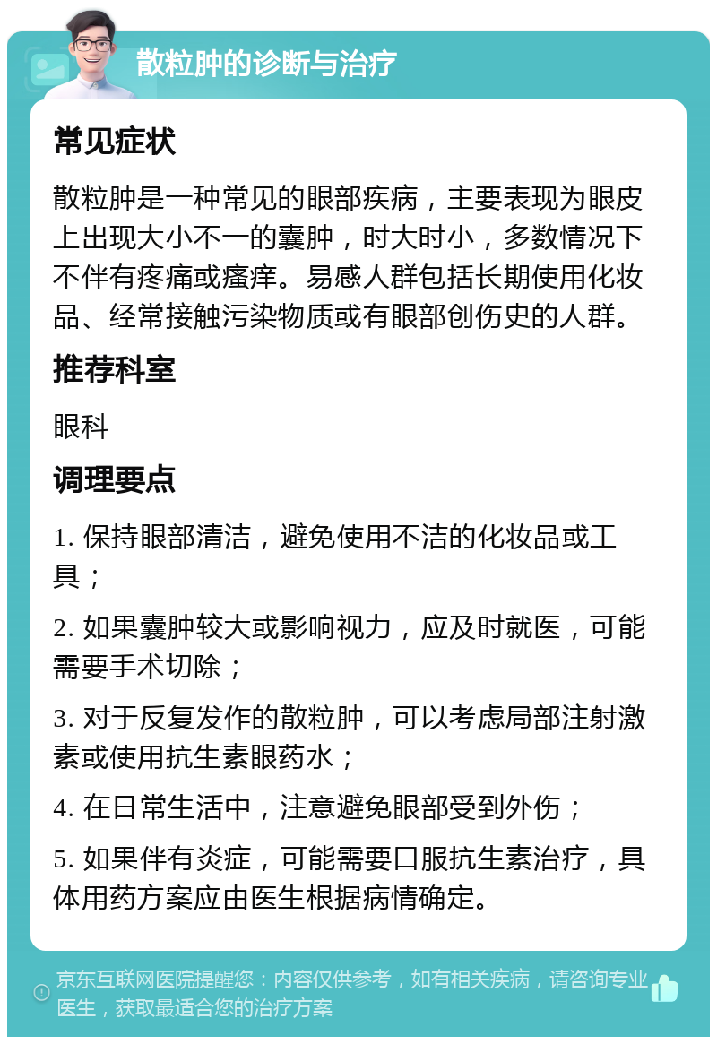 散粒肿的诊断与治疗 常见症状 散粒肿是一种常见的眼部疾病，主要表现为眼皮上出现大小不一的囊肿，时大时小，多数情况下不伴有疼痛或瘙痒。易感人群包括长期使用化妆品、经常接触污染物质或有眼部创伤史的人群。 推荐科室 眼科 调理要点 1. 保持眼部清洁，避免使用不洁的化妆品或工具； 2. 如果囊肿较大或影响视力，应及时就医，可能需要手术切除； 3. 对于反复发作的散粒肿，可以考虑局部注射激素或使用抗生素眼药水； 4. 在日常生活中，注意避免眼部受到外伤； 5. 如果伴有炎症，可能需要口服抗生素治疗，具体用药方案应由医生根据病情确定。