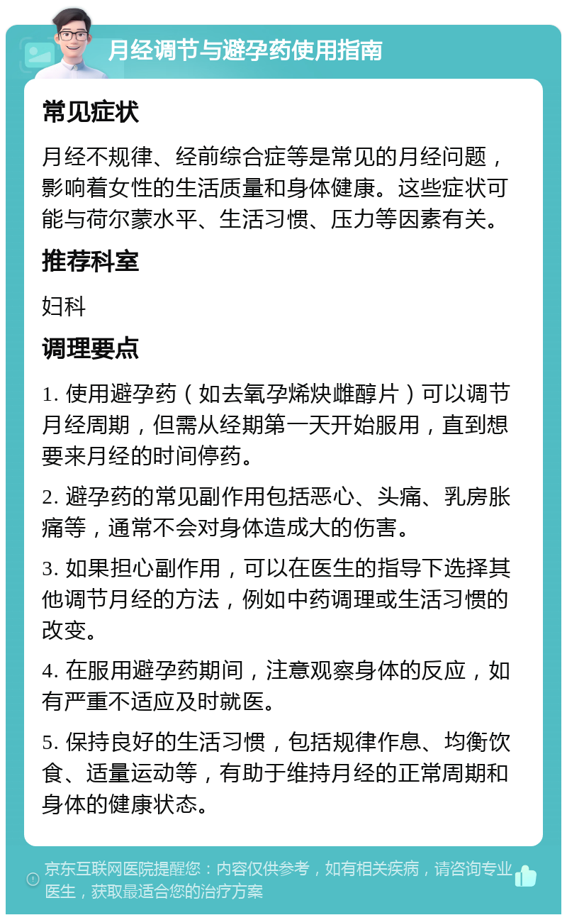 月经调节与避孕药使用指南 常见症状 月经不规律、经前综合症等是常见的月经问题，影响着女性的生活质量和身体健康。这些症状可能与荷尔蒙水平、生活习惯、压力等因素有关。 推荐科室 妇科 调理要点 1. 使用避孕药（如去氧孕烯炔雌醇片）可以调节月经周期，但需从经期第一天开始服用，直到想要来月经的时间停药。 2. 避孕药的常见副作用包括恶心、头痛、乳房胀痛等，通常不会对身体造成大的伤害。 3. 如果担心副作用，可以在医生的指导下选择其他调节月经的方法，例如中药调理或生活习惯的改变。 4. 在服用避孕药期间，注意观察身体的反应，如有严重不适应及时就医。 5. 保持良好的生活习惯，包括规律作息、均衡饮食、适量运动等，有助于维持月经的正常周期和身体的健康状态。