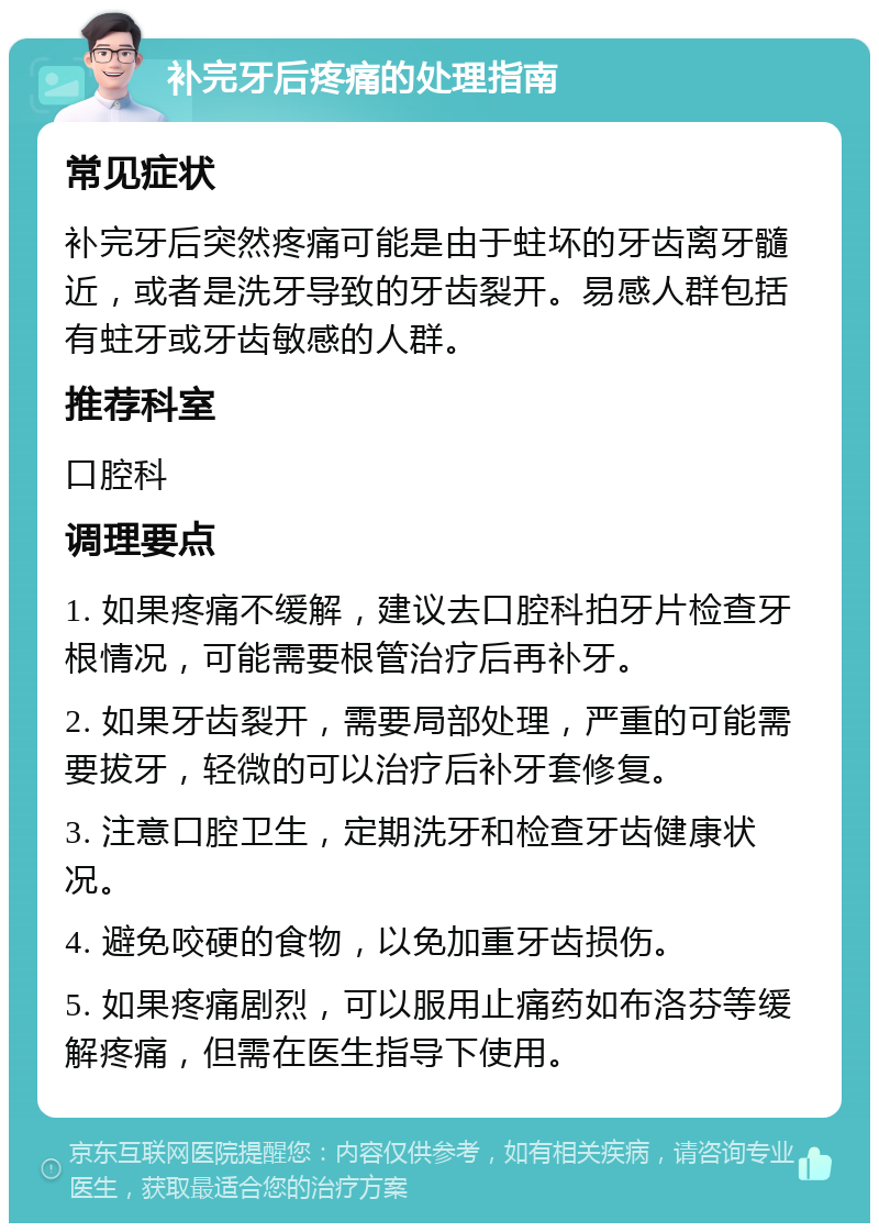 补完牙后疼痛的处理指南 常见症状 补完牙后突然疼痛可能是由于蛀坏的牙齿离牙髓近，或者是洗牙导致的牙齿裂开。易感人群包括有蛀牙或牙齿敏感的人群。 推荐科室 口腔科 调理要点 1. 如果疼痛不缓解，建议去口腔科拍牙片检查牙根情况，可能需要根管治疗后再补牙。 2. 如果牙齿裂开，需要局部处理，严重的可能需要拔牙，轻微的可以治疗后补牙套修复。 3. 注意口腔卫生，定期洗牙和检查牙齿健康状况。 4. 避免咬硬的食物，以免加重牙齿损伤。 5. 如果疼痛剧烈，可以服用止痛药如布洛芬等缓解疼痛，但需在医生指导下使用。