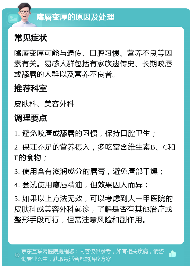 嘴唇变厚的原因及处理 常见症状 嘴唇变厚可能与遗传、口腔习惯、营养不良等因素有关。易感人群包括有家族遗传史、长期咬唇或舔唇的人群以及营养不良者。 推荐科室 皮肤科、美容外科 调理要点 1. 避免咬唇或舔唇的习惯，保持口腔卫生； 2. 保证充足的营养摄入，多吃富含维生素B、C和E的食物； 3. 使用含有滋润成分的唇膏，避免唇部干燥； 4. 尝试使用廋唇精油，但效果因人而异； 5. 如果以上方法无效，可以考虑到大三甲医院的皮肤科或美容外科就诊，了解是否有其他治疗或整形手段可行，但需注意风险和副作用。