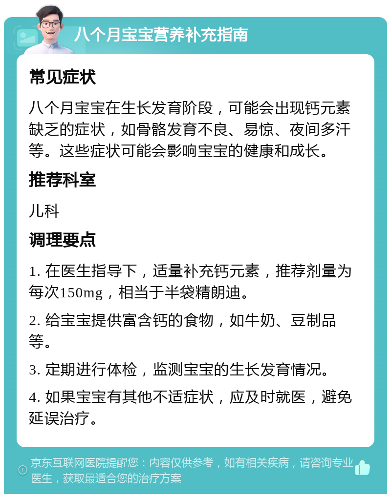 八个月宝宝营养补充指南 常见症状 八个月宝宝在生长发育阶段，可能会出现钙元素缺乏的症状，如骨骼发育不良、易惊、夜间多汗等。这些症状可能会影响宝宝的健康和成长。 推荐科室 儿科 调理要点 1. 在医生指导下，适量补充钙元素，推荐剂量为每次150mg，相当于半袋精朗迪。 2. 给宝宝提供富含钙的食物，如牛奶、豆制品等。 3. 定期进行体检，监测宝宝的生长发育情况。 4. 如果宝宝有其他不适症状，应及时就医，避免延误治疗。