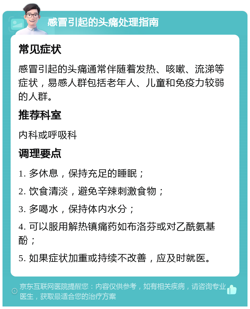 感冒引起的头痛处理指南 常见症状 感冒引起的头痛通常伴随着发热、咳嗽、流涕等症状，易感人群包括老年人、儿童和免疫力较弱的人群。 推荐科室 内科或呼吸科 调理要点 1. 多休息，保持充足的睡眠； 2. 饮食清淡，避免辛辣刺激食物； 3. 多喝水，保持体内水分； 4. 可以服用解热镇痛药如布洛芬或对乙酰氨基酚； 5. 如果症状加重或持续不改善，应及时就医。