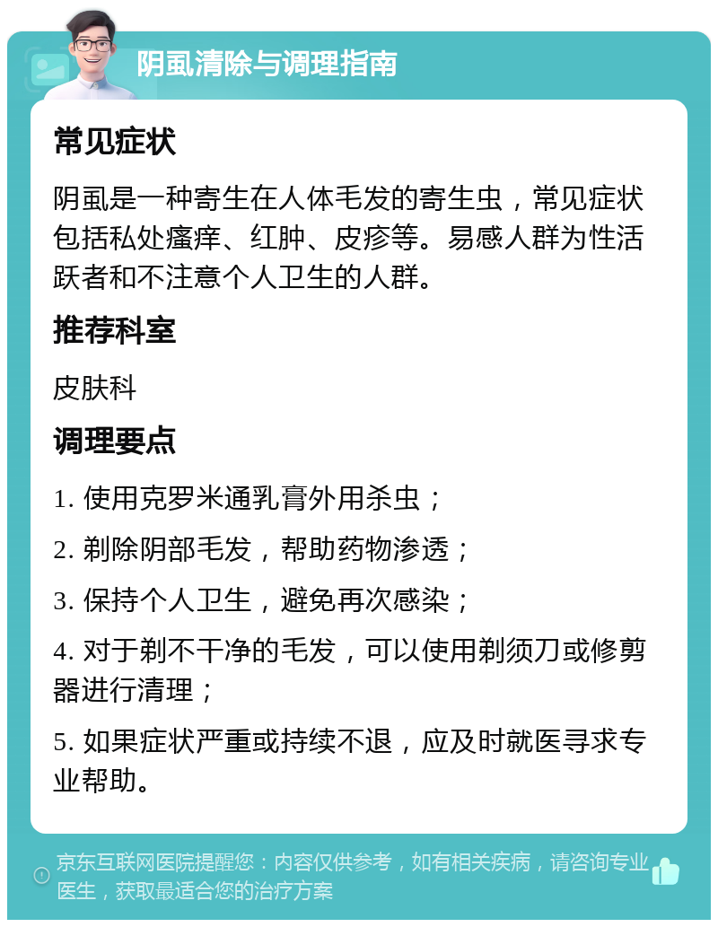 阴虱清除与调理指南 常见症状 阴虱是一种寄生在人体毛发的寄生虫，常见症状包括私处瘙痒、红肿、皮疹等。易感人群为性活跃者和不注意个人卫生的人群。 推荐科室 皮肤科 调理要点 1. 使用克罗米通乳膏外用杀虫； 2. 剃除阴部毛发，帮助药物渗透； 3. 保持个人卫生，避免再次感染； 4. 对于剃不干净的毛发，可以使用剃须刀或修剪器进行清理； 5. 如果症状严重或持续不退，应及时就医寻求专业帮助。