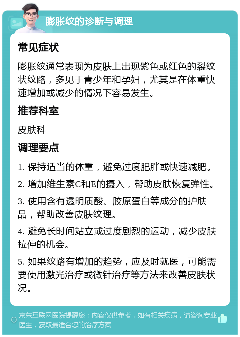 膨胀纹的诊断与调理 常见症状 膨胀纹通常表现为皮肤上出现紫色或红色的裂纹状纹路，多见于青少年和孕妇，尤其是在体重快速增加或减少的情况下容易发生。 推荐科室 皮肤科 调理要点 1. 保持适当的体重，避免过度肥胖或快速减肥。 2. 增加维生素C和E的摄入，帮助皮肤恢复弹性。 3. 使用含有透明质酸、胶原蛋白等成分的护肤品，帮助改善皮肤纹理。 4. 避免长时间站立或过度剧烈的运动，减少皮肤拉伸的机会。 5. 如果纹路有增加的趋势，应及时就医，可能需要使用激光治疗或微针治疗等方法来改善皮肤状况。