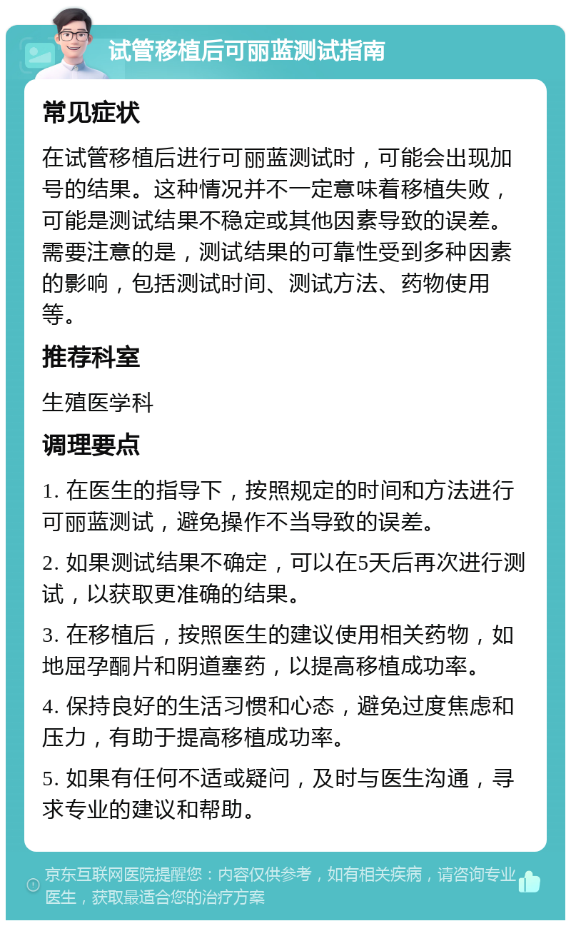 试管移植后可丽蓝测试指南 常见症状 在试管移植后进行可丽蓝测试时，可能会出现加号的结果。这种情况并不一定意味着移植失败，可能是测试结果不稳定或其他因素导致的误差。需要注意的是，测试结果的可靠性受到多种因素的影响，包括测试时间、测试方法、药物使用等。 推荐科室 生殖医学科 调理要点 1. 在医生的指导下，按照规定的时间和方法进行可丽蓝测试，避免操作不当导致的误差。 2. 如果测试结果不确定，可以在5天后再次进行测试，以获取更准确的结果。 3. 在移植后，按照医生的建议使用相关药物，如地屈孕酮片和阴道塞药，以提高移植成功率。 4. 保持良好的生活习惯和心态，避免过度焦虑和压力，有助于提高移植成功率。 5. 如果有任何不适或疑问，及时与医生沟通，寻求专业的建议和帮助。