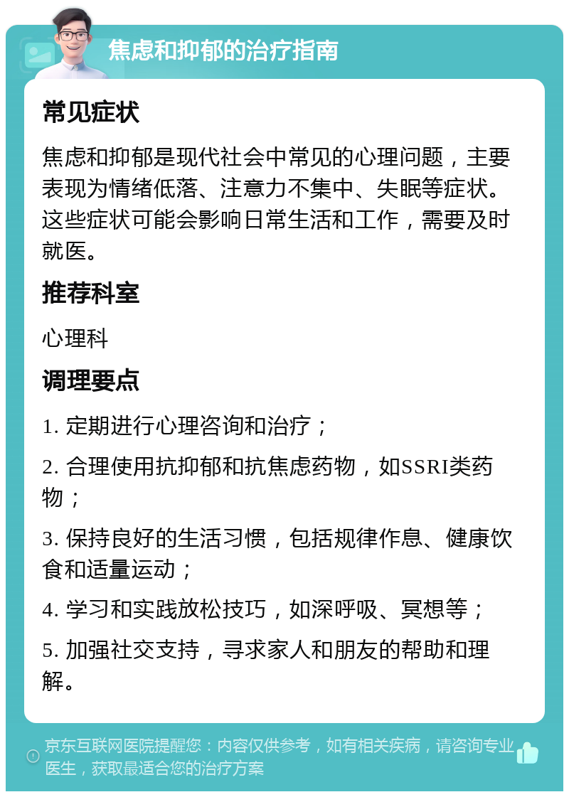 焦虑和抑郁的治疗指南 常见症状 焦虑和抑郁是现代社会中常见的心理问题，主要表现为情绪低落、注意力不集中、失眠等症状。这些症状可能会影响日常生活和工作，需要及时就医。 推荐科室 心理科 调理要点 1. 定期进行心理咨询和治疗； 2. 合理使用抗抑郁和抗焦虑药物，如SSRI类药物； 3. 保持良好的生活习惯，包括规律作息、健康饮食和适量运动； 4. 学习和实践放松技巧，如深呼吸、冥想等； 5. 加强社交支持，寻求家人和朋友的帮助和理解。