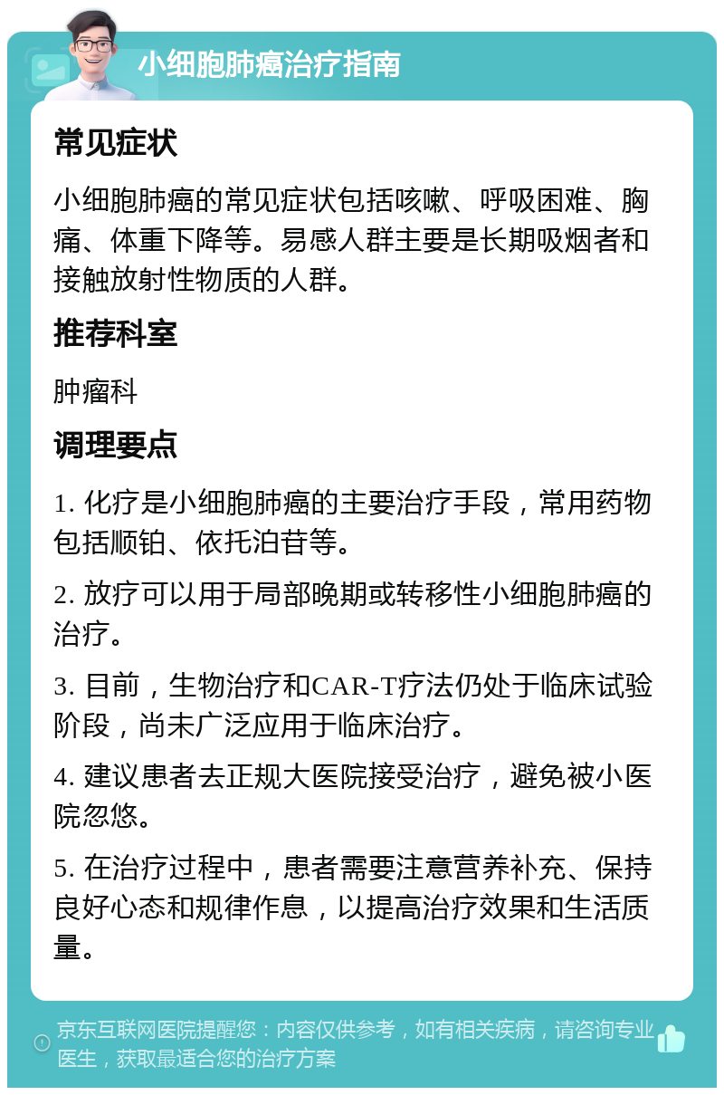 小细胞肺癌治疗指南 常见症状 小细胞肺癌的常见症状包括咳嗽、呼吸困难、胸痛、体重下降等。易感人群主要是长期吸烟者和接触放射性物质的人群。 推荐科室 肿瘤科 调理要点 1. 化疗是小细胞肺癌的主要治疗手段，常用药物包括顺铂、依托泊苷等。 2. 放疗可以用于局部晚期或转移性小细胞肺癌的治疗。 3. 目前，生物治疗和CAR-T疗法仍处于临床试验阶段，尚未广泛应用于临床治疗。 4. 建议患者去正规大医院接受治疗，避免被小医院忽悠。 5. 在治疗过程中，患者需要注意营养补充、保持良好心态和规律作息，以提高治疗效果和生活质量。