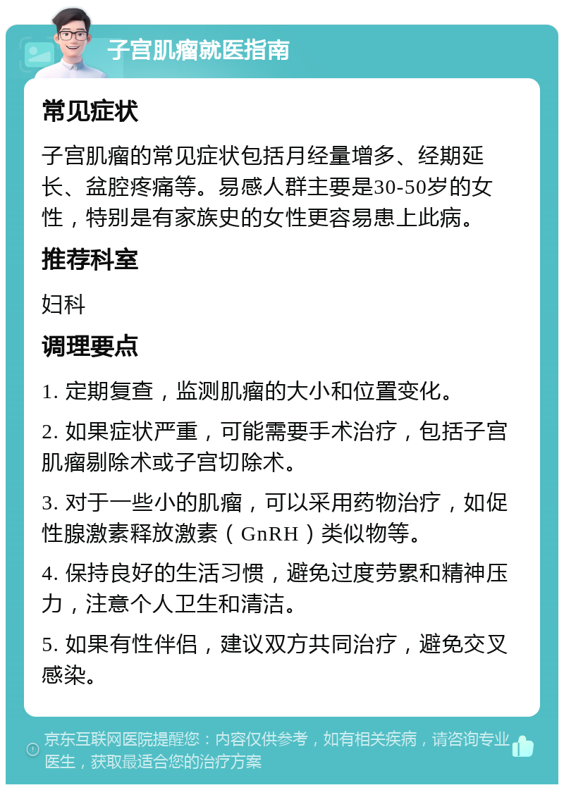 子宫肌瘤就医指南 常见症状 子宫肌瘤的常见症状包括月经量增多、经期延长、盆腔疼痛等。易感人群主要是30-50岁的女性，特别是有家族史的女性更容易患上此病。 推荐科室 妇科 调理要点 1. 定期复查，监测肌瘤的大小和位置变化。 2. 如果症状严重，可能需要手术治疗，包括子宫肌瘤剔除术或子宫切除术。 3. 对于一些小的肌瘤，可以采用药物治疗，如促性腺激素释放激素（GnRH）类似物等。 4. 保持良好的生活习惯，避免过度劳累和精神压力，注意个人卫生和清洁。 5. 如果有性伴侣，建议双方共同治疗，避免交叉感染。