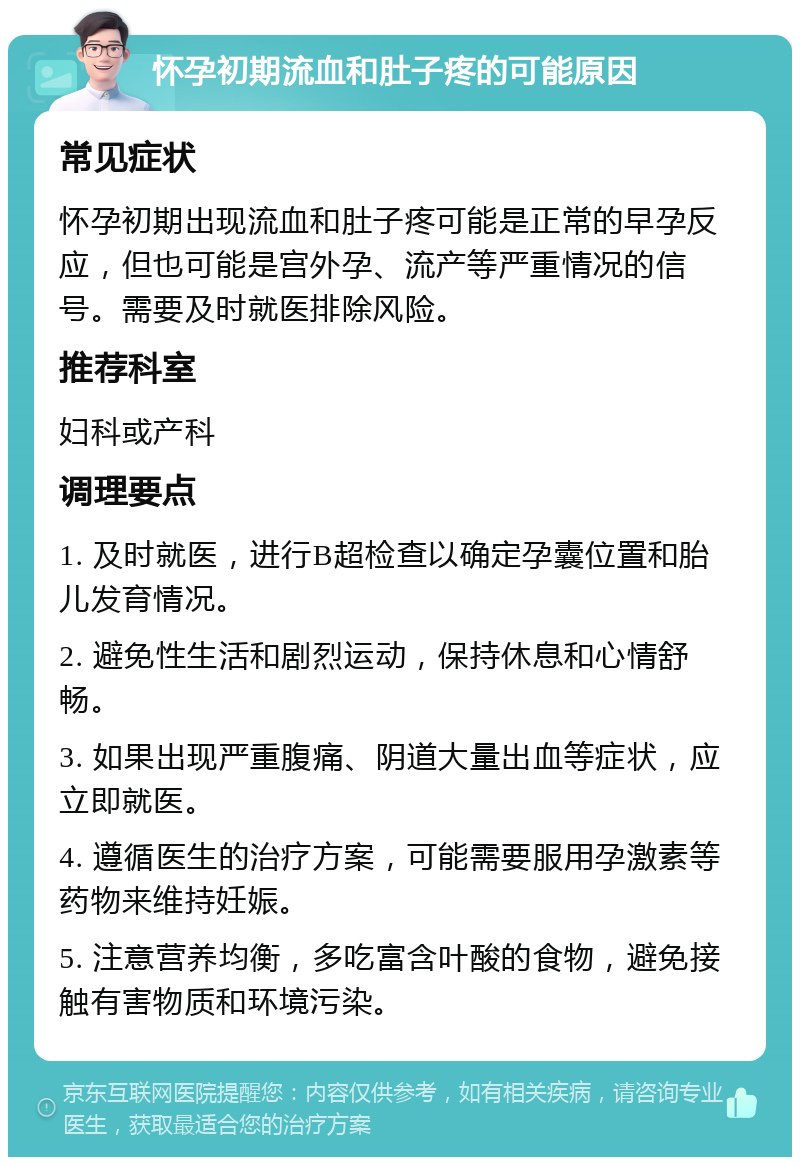 怀孕初期流血和肚子疼的可能原因 常见症状 怀孕初期出现流血和肚子疼可能是正常的早孕反应，但也可能是宫外孕、流产等严重情况的信号。需要及时就医排除风险。 推荐科室 妇科或产科 调理要点 1. 及时就医，进行B超检查以确定孕囊位置和胎儿发育情况。 2. 避免性生活和剧烈运动，保持休息和心情舒畅。 3. 如果出现严重腹痛、阴道大量出血等症状，应立即就医。 4. 遵循医生的治疗方案，可能需要服用孕激素等药物来维持妊娠。 5. 注意营养均衡，多吃富含叶酸的食物，避免接触有害物质和环境污染。