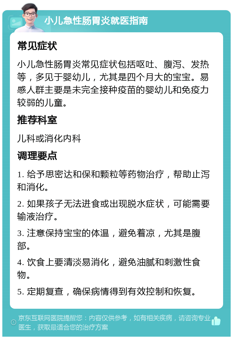 小儿急性肠胃炎就医指南 常见症状 小儿急性肠胃炎常见症状包括呕吐、腹泻、发热等，多见于婴幼儿，尤其是四个月大的宝宝。易感人群主要是未完全接种疫苗的婴幼儿和免疫力较弱的儿童。 推荐科室 儿科或消化内科 调理要点 1. 给予思密达和保和颗粒等药物治疗，帮助止泻和消化。 2. 如果孩子无法进食或出现脱水症状，可能需要输液治疗。 3. 注意保持宝宝的体温，避免着凉，尤其是腹部。 4. 饮食上要清淡易消化，避免油腻和刺激性食物。 5. 定期复查，确保病情得到有效控制和恢复。