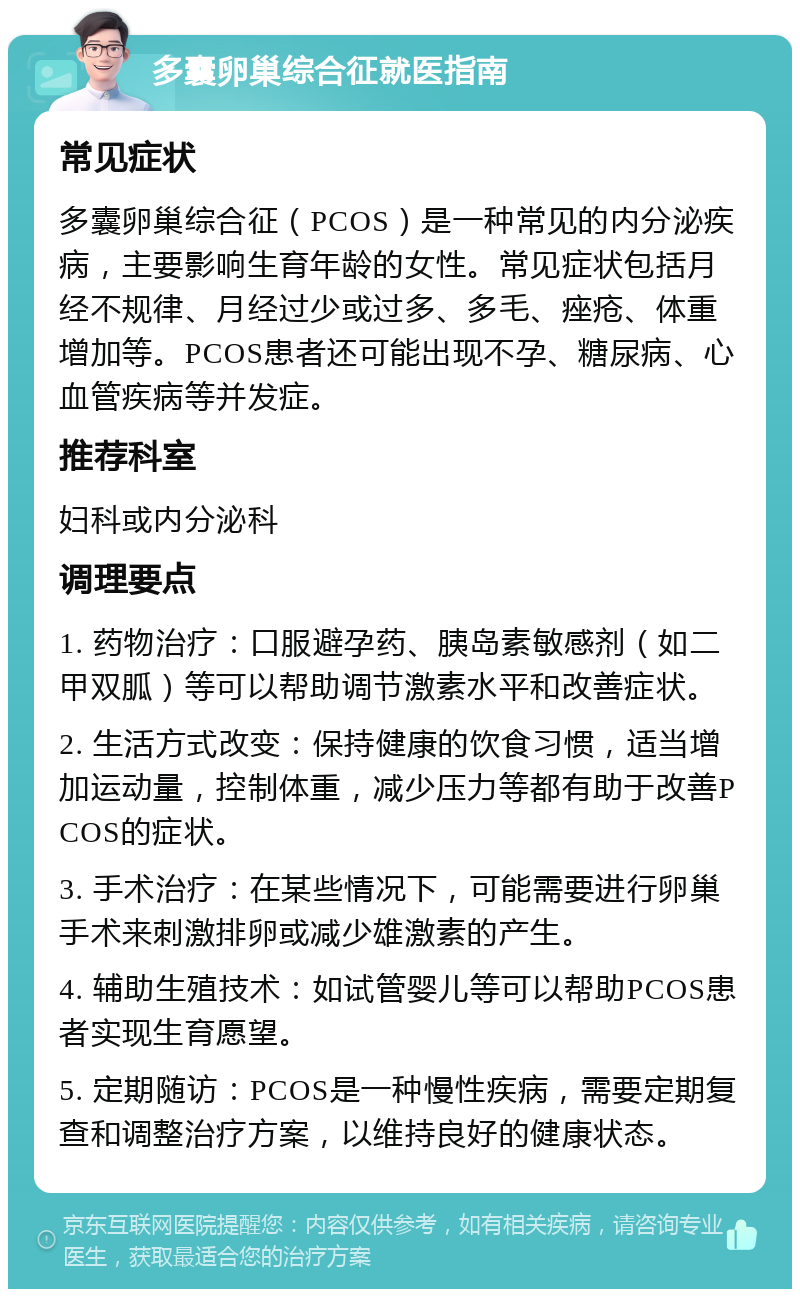 多囊卵巢综合征就医指南 常见症状 多囊卵巢综合征（PCOS）是一种常见的内分泌疾病，主要影响生育年龄的女性。常见症状包括月经不规律、月经过少或过多、多毛、痤疮、体重增加等。PCOS患者还可能出现不孕、糖尿病、心血管疾病等并发症。 推荐科室 妇科或内分泌科 调理要点 1. 药物治疗：口服避孕药、胰岛素敏感剂（如二甲双胍）等可以帮助调节激素水平和改善症状。 2. 生活方式改变：保持健康的饮食习惯，适当增加运动量，控制体重，减少压力等都有助于改善PCOS的症状。 3. 手术治疗：在某些情况下，可能需要进行卵巢手术来刺激排卵或减少雄激素的产生。 4. 辅助生殖技术：如试管婴儿等可以帮助PCOS患者实现生育愿望。 5. 定期随访：PCOS是一种慢性疾病，需要定期复查和调整治疗方案，以维持良好的健康状态。