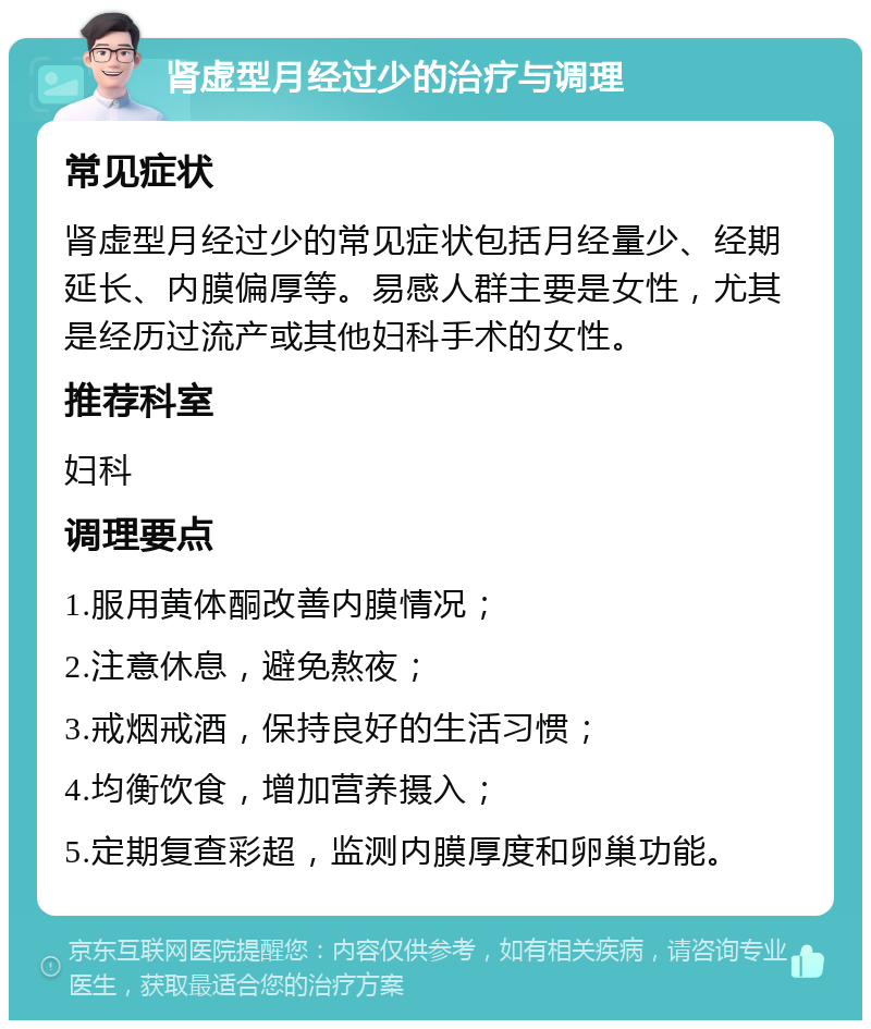 肾虚型月经过少的治疗与调理 常见症状 肾虚型月经过少的常见症状包括月经量少、经期延长、内膜偏厚等。易感人群主要是女性，尤其是经历过流产或其他妇科手术的女性。 推荐科室 妇科 调理要点 1.服用黄体酮改善内膜情况； 2.注意休息，避免熬夜； 3.戒烟戒酒，保持良好的生活习惯； 4.均衡饮食，增加营养摄入； 5.定期复查彩超，监测内膜厚度和卵巢功能。