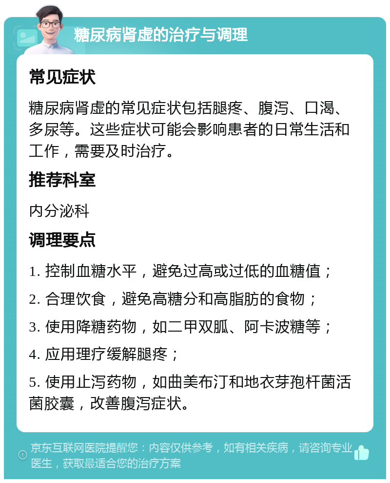 糖尿病肾虚的治疗与调理 常见症状 糖尿病肾虚的常见症状包括腿疼、腹泻、口渴、多尿等。这些症状可能会影响患者的日常生活和工作，需要及时治疗。 推荐科室 内分泌科 调理要点 1. 控制血糖水平，避免过高或过低的血糖值； 2. 合理饮食，避免高糖分和高脂肪的食物； 3. 使用降糖药物，如二甲双胍、阿卡波糖等； 4. 应用理疗缓解腿疼； 5. 使用止泻药物，如曲美布汀和地衣芽孢杆菌活菌胶囊，改善腹泻症状。