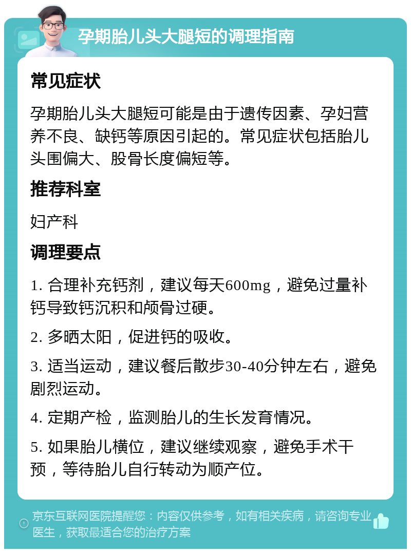 孕期胎儿头大腿短的调理指南 常见症状 孕期胎儿头大腿短可能是由于遗传因素、孕妇营养不良、缺钙等原因引起的。常见症状包括胎儿头围偏大、股骨长度偏短等。 推荐科室 妇产科 调理要点 1. 合理补充钙剂，建议每天600mg，避免过量补钙导致钙沉积和颅骨过硬。 2. 多晒太阳，促进钙的吸收。 3. 适当运动，建议餐后散步30-40分钟左右，避免剧烈运动。 4. 定期产检，监测胎儿的生长发育情况。 5. 如果胎儿横位，建议继续观察，避免手术干预，等待胎儿自行转动为顺产位。