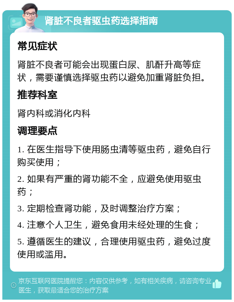 肾脏不良者驱虫药选择指南 常见症状 肾脏不良者可能会出现蛋白尿、肌酐升高等症状，需要谨慎选择驱虫药以避免加重肾脏负担。 推荐科室 肾内科或消化内科 调理要点 1. 在医生指导下使用肠虫清等驱虫药，避免自行购买使用； 2. 如果有严重的肾功能不全，应避免使用驱虫药； 3. 定期检查肾功能，及时调整治疗方案； 4. 注意个人卫生，避免食用未经处理的生食； 5. 遵循医生的建议，合理使用驱虫药，避免过度使用或滥用。