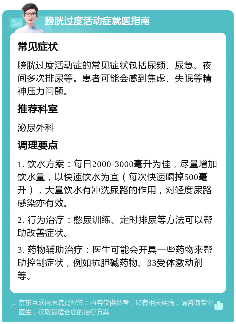 膀胱过度活动症就医指南 常见症状 膀胱过度活动症的常见症状包括尿频、尿急、夜间多次排尿等。患者可能会感到焦虑、失眠等精神压力问题。 推荐科室 泌尿外科 调理要点 1. 饮水方案：每日2000-3000毫升为佳，尽量增加饮水量，以快速饮水为宜（每次快速喝掉500毫升），大量饮水有冲洗尿路的作用，对轻度尿路感染亦有效。 2. 行为治疗：憋尿训练、定时排尿等方法可以帮助改善症状。 3. 药物辅助治疗：医生可能会开具一些药物来帮助控制症状，例如抗胆碱药物、β3受体激动剂等。