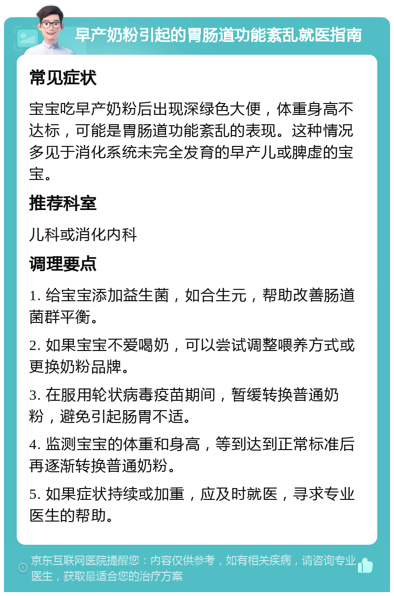 早产奶粉引起的胃肠道功能紊乱就医指南 常见症状 宝宝吃早产奶粉后出现深绿色大便，体重身高不达标，可能是胃肠道功能紊乱的表现。这种情况多见于消化系统未完全发育的早产儿或脾虚的宝宝。 推荐科室 儿科或消化内科 调理要点 1. 给宝宝添加益生菌，如合生元，帮助改善肠道菌群平衡。 2. 如果宝宝不爱喝奶，可以尝试调整喂养方式或更换奶粉品牌。 3. 在服用轮状病毒疫苗期间，暂缓转换普通奶粉，避免引起肠胃不适。 4. 监测宝宝的体重和身高，等到达到正常标准后再逐渐转换普通奶粉。 5. 如果症状持续或加重，应及时就医，寻求专业医生的帮助。