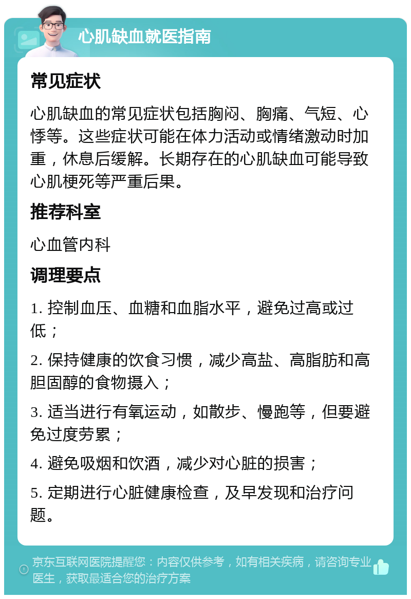 心肌缺血就医指南 常见症状 心肌缺血的常见症状包括胸闷、胸痛、气短、心悸等。这些症状可能在体力活动或情绪激动时加重，休息后缓解。长期存在的心肌缺血可能导致心肌梗死等严重后果。 推荐科室 心血管内科 调理要点 1. 控制血压、血糖和血脂水平，避免过高或过低； 2. 保持健康的饮食习惯，减少高盐、高脂肪和高胆固醇的食物摄入； 3. 适当进行有氧运动，如散步、慢跑等，但要避免过度劳累； 4. 避免吸烟和饮酒，减少对心脏的损害； 5. 定期进行心脏健康检查，及早发现和治疗问题。