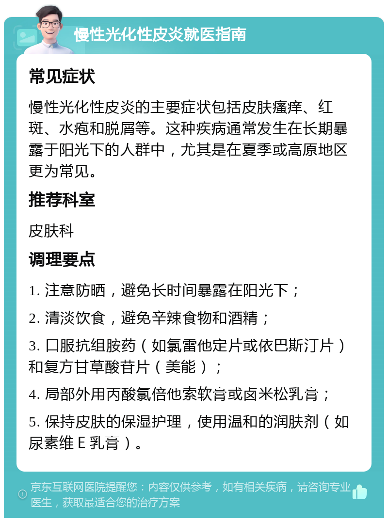 慢性光化性皮炎就医指南 常见症状 慢性光化性皮炎的主要症状包括皮肤瘙痒、红斑、水疱和脱屑等。这种疾病通常发生在长期暴露于阳光下的人群中，尤其是在夏季或高原地区更为常见。 推荐科室 皮肤科 调理要点 1. 注意防晒，避免长时间暴露在阳光下； 2. 清淡饮食，避免辛辣食物和酒精； 3. 口服抗组胺药（如氯雷他定片或依巴斯汀片）和复方甘草酸苷片（美能）； 4. 局部外用丙酸氯倍他索软膏或卤米松乳膏； 5. 保持皮肤的保湿护理，使用温和的润肤剂（如尿素维Ｅ乳膏）。