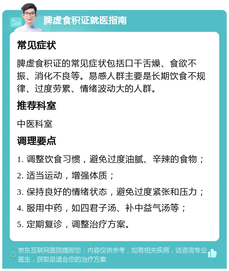 脾虚食积证就医指南 常见症状 脾虚食积证的常见症状包括口干舌燥、食欲不振、消化不良等。易感人群主要是长期饮食不规律、过度劳累、情绪波动大的人群。 推荐科室 中医科室 调理要点 1. 调整饮食习惯，避免过度油腻、辛辣的食物； 2. 适当运动，增强体质； 3. 保持良好的情绪状态，避免过度紧张和压力； 4. 服用中药，如四君子汤、补中益气汤等； 5. 定期复诊，调整治疗方案。