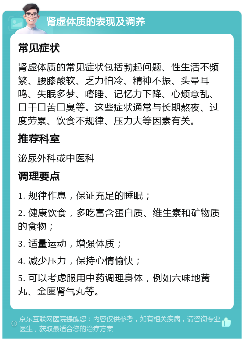 肾虚体质的表现及调养 常见症状 肾虚体质的常见症状包括勃起问题、性生活不频繁、腰膝酸软、乏力怕冷、精神不振、头晕耳鸣、失眠多梦、嗜睡、记忆力下降、心烦意乱、口干口苦口臭等。这些症状通常与长期熬夜、过度劳累、饮食不规律、压力大等因素有关。 推荐科室 泌尿外科或中医科 调理要点 1. 规律作息，保证充足的睡眠； 2. 健康饮食，多吃富含蛋白质、维生素和矿物质的食物； 3. 适量运动，增强体质； 4. 减少压力，保持心情愉快； 5. 可以考虑服用中药调理身体，例如六味地黄丸、金匮肾气丸等。