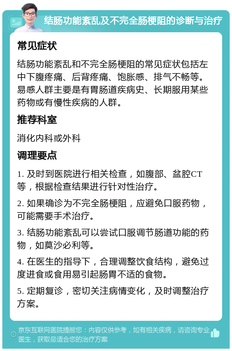 结肠功能紊乱及不完全肠梗阻的诊断与治疗 常见症状 结肠功能紊乱和不完全肠梗阻的常见症状包括左中下腹疼痛、后背疼痛、饱胀感、排气不畅等。易感人群主要是有胃肠道疾病史、长期服用某些药物或有慢性疾病的人群。 推荐科室 消化内科或外科 调理要点 1. 及时到医院进行相关检查，如腹部、盆腔CT等，根据检查结果进行针对性治疗。 2. 如果确诊为不完全肠梗阻，应避免口服药物，可能需要手术治疗。 3. 结肠功能紊乱可以尝试口服调节肠道功能的药物，如莫沙必利等。 4. 在医生的指导下，合理调整饮食结构，避免过度进食或食用易引起肠胃不适的食物。 5. 定期复诊，密切关注病情变化，及时调整治疗方案。